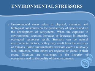 ENVIRONMENTAL STRESSORS
• Environmental stress refers to physical, chemical, and
biological constraints on the productivity of species and on
the development of ecosystems. When the exposure to
environmental stressors increases or decreases in intensity,
ecological responses result. Stressors can be natural
environmental factors, or they may result from the activities
of humans. Some environmental stressors exert a relatively
local influence, while others are regional or global in their
scope. Stressors are challenges to the integrity of
ecosystems and to the quality of the environment.
 
