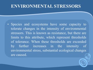 ENVIRONMENTAL STRESSORS
• Species and ecosystems have some capacity to
tolerate changes in the intensity of environmental
stressors. This is known as resistance, but there are
limits to this attribute, which represent thresholds
of tolerance. When these thresholds are exceeded
by further increases in the intensity of
environmental stress, substantial ecological changes
are caused.
 