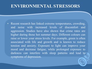 ENVIRONMENTAL STRESSORS
• Recent research has linked extreme temperatures, crowding,
and noise with increased levels of discomfort and
aggression. Studies have also shown that crime rates are
higher during those hot summer days. Different colours can
raise or lower your stress levels. For example, green is often
associated with life and growth and is known to reduce
tension and anxiety. Exposure to light can improve your
mood and decrease fatigue, while prolonged exposure to
darkness can interfere with sleep patterns and lead to
symptoms of depression.
 