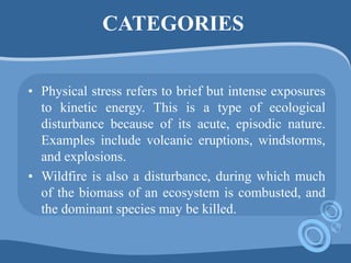CATEGORIES
• Physical stress refers to brief but intense exposures
to kinetic energy. This is a type of ecological
disturbance because of its acute, episodic nature.
Examples include volcanic eruptions, windstorms,
and explosions.
• Wildfire is also a disturbance, during which much
of the biomass of an ecosystem is combusted, and
the dominant species may be killed.
 