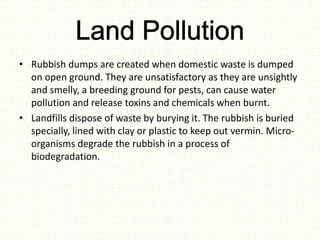 • Rubbish dumps are created when domestic waste is dumped
  on open ground. They are unsatisfactory as they are unsightly
  and smelly, a breeding ground for pests, can cause water
  pollution and release toxins and chemicals when burnt.
• Landfills dispose of waste by burying it. The rubbish is buried
  specially, lined with clay or plastic to keep out vermin. Micro-
  organisms degrade the rubbish in a process of
  biodegradation.
 