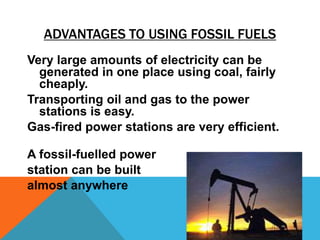 ADVANTAGES TO USING FOSSIL FUELS
Very large amounts of electricity can be
generated in one place using coal, fairly
cheaply.
Transporting oil and gas to the power
stations is easy.
Gas-fired power stations are very efficient.
A fossil-fuelled power
station can be built
almost anywhere
 