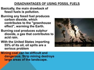 DISADVANTAGES OF USING FOSSIL FUELS
Basically, the main drawback of
fossil fuels is pollution.
Burning any fossil fuel produces
carbon dioxide, which
contributes to the "greenhouse
effect", warming the Earth.
Burning coal produces sulphur
dioxide, a gas that contributes to
acid rain.
With the United States importing
55% of its oil, oil spills are a
serious problem
Mining coal can be difficult and
dangerous. Strip mining destroys
large areas of the landscape.
 