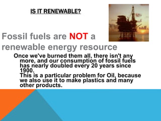 IS IT RENEWABLE?
Once we've burned them all, there isn't any
more, and our consumption of fossil fuels
has nearly doubled every 20 years since
1900.
This is a particular problem for Oil, because
we also use it to make plastics and many
other products.
Fossil fuels are NOT a
renewable energy resource
 