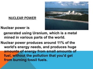 NUCLEAR POWER
Nuclear power is
generated using Uranium, which is a metal
mined in various parts of the world.
Nuclear power produces around 11% of the
world's energy needs, and produces huge
amounts of energy from small amounts of
fuel, without the pollution that you'd get
from burning fossil fuels.
 