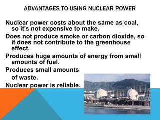 ADVANTAGES TO USING NUCLEAR POWER
Nuclear power costs about the same as coal,
so it's not expensive to make.
Does not produce smoke or carbon dioxide, so
it does not contribute to the greenhouse
effect.
Produces huge amounts of energy from small
amounts of fuel.
Produces small amounts
of waste.
Nuclear power is reliable.
 