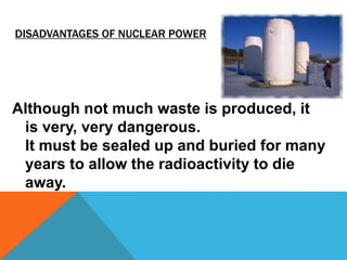 DISADVANTAGES OF NUCLEAR POWER
Although not much waste is produced, it
is very, very dangerous.
It must be sealed up and buried for many
years to allow the radioactivity to die
away.
 