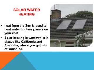 SOLAR WATER
HEATING
• heat from the Sun is used to
heat water in glass panels on
your roof.
• Solar heating is worthwhile in
places like California and
Australia, where you get lots
of sunshine.
 