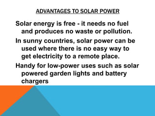 ADVANTAGES TO SOLAR POWER
Solar energy is free - it needs no fuel
and produces no waste or pollution.
In sunny countries, solar power can be
used where there is no easy way to
get electricity to a remote place.
Handy for low-power uses such as solar
powered garden lights and battery
chargers
 