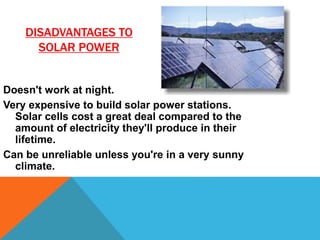 DISADVANTAGES TO
SOLAR POWER
Doesn't work at night.
Very expensive to build solar power stations.
Solar cells cost a great deal compared to the
amount of electricity they'll produce in their
lifetime.
Can be unreliable unless you're in a very sunny
climate.
 