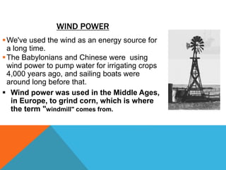 WIND POWER
We've used the wind as an energy source for
a long time.
The Babylonians and Chinese were using
wind power to pump water for irrigating crops
4,000 years ago, and sailing boats were
around long before that.
 Wind power was used in the Middle Ages,
in Europe, to grind corn, which is where
the term "windmill" comes from.
 