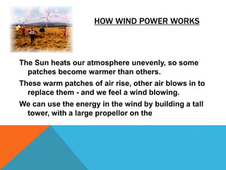 HOW WIND POWER WORKS
The Sun heats our atmosphere unevenly, so some
patches become warmer than others.
These warm patches of air rise, other air blows in to
replace them - and we feel a wind blowing.
We can use the energy in the wind by building a tall
tower, with a large propellor on the
 