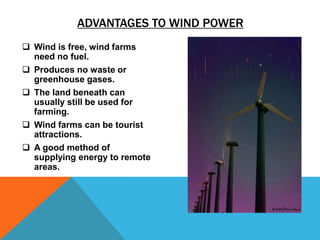 ADVANTAGES TO WIND POWER
 Wind is free, wind farms
need no fuel.
 Produces no waste or
greenhouse gases.
 The land beneath can
usually still be used for
farming.
 Wind farms can be tourist
attractions.
 A good method of
supplying energy to remote
areas.
 
