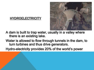 HYDROELECTRICITY
A dam is built to trap water, usually in a valley where
there is an existing lake.
Water is allowed to flow through tunnels in the dam, to
turn turbines and thus drive generators.
Hydro-electricity provides 20% of the world’s power
 