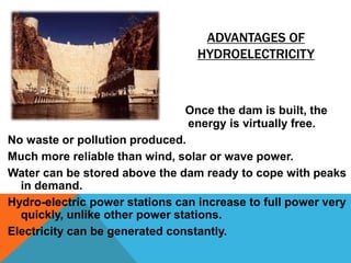 ADVANTAGES OF
HYDROELECTRICITY
Once the dam is built, the
energy is virtually free.
No waste or pollution produced.
Much more reliable than wind, solar or wave power.
Water can be stored above the dam ready to cope with peaks
in demand.
Hydro-electric power stations can increase to full power very
quickly, unlike other power stations.
Electricity can be generated constantly.
 
