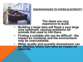DISADVANTAGES TO HYDRO-ELECTRICITY
• The dams are very
expensive to build.
• Building a large dam will flood a very large
area upstream, causing problems for
animals that used to live there.
• Finding a suitable site can be difficult - the
impact on residents and the environment
may be unacceptable.
• Water quality and quantity downstream can
be affected, which can have an impact on
plant life.
 