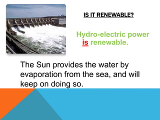 IS IT RENEWABLE?
Hydro-electric power
is renewable.
The Sun provides the water by
evaporation from the sea, and will
keep on doing so.
 