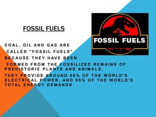 FOSSIL FUELS
C O A L , O I L A N D G A S A R E
C A L L E D " F O S S I L F U E L S "
B E C A U S E T H E Y H AV E B E E N
F O R M E D F R O M T H E F O S S I L I Z E D R E M A I N S O F
P R E H I S T O R I C P L A N T S A N D A N I M A L S .
T H E Y P R O V I D E A R O U N D 6 6 % O F T H E W O R L D ' S
E L E C T R I C A L P O W E R , A N D 9 5 % O F T H E W O R L D ' S
T O TA L E N E R G Y D E M A N D S
 