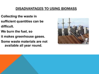 DISADVANTAGES TO USING BIOMASS
Collecting the waste in
sufficient quantities can be
difficult.
We burn the fuel, so
it makes greenhouse gases.
Some waste materials are not
available all year round.
 