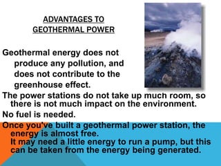 ADVANTAGES TO
GEOTHERMAL POWER
Geothermal energy does not
produce any pollution, and
does not contribute to the
greenhouse effect.
The power stations do not take up much room, so
there is not much impact on the environment.
No fuel is needed.
Once you've built a geothermal power station, the
energy is almost free.
It may need a little energy to run a pump, but this
can be taken from the energy being generated.
 