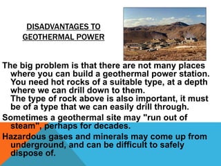 DISADVANTAGES TO
GEOTHERMAL POWER
The big problem is that there are not many places
where you can build a geothermal power station.
You need hot rocks of a suitable type, at a depth
where we can drill down to them.
The type of rock above is also important, it must
be of a type that we can easily drill through.
Sometimes a geothermal site may "run out of
steam", perhaps for decades.
Hazardous gases and minerals may come up from
underground, and can be difficult to safely
dispose of.
 