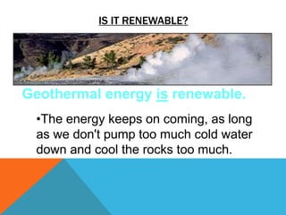 IS IT RENEWABLE?
Geothermal energy is renewable.
•The energy keeps on coming, as long
as we don't pump too much cold water
down and cool the rocks too much.
 