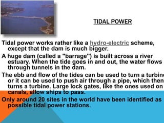 TIDAL POWER
Tidal power works rather like a hydro-electric scheme,
except that the dam is much bigger.
A huge dam (called a "barrage") is built across a river
estuary. When the tide goes in and out, the water flows
through tunnels in the dam.
The ebb and flow of the tides can be used to turn a turbine
or it can be used to push air through a pipe, which then
turns a turbine. Large lock gates, like the ones used on
canals, allow ships to pass.
Only around 20 sites in the world have been identified as
possible tidal power stations.
 