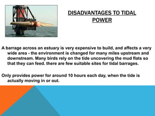 DISADVANTAGES TO TIDAL
POWER
A barrage across an estuary is very expensive to build, and affects a very
wide area - the environment is changed for many miles upstream and
downstream. Many birds rely on the tide uncovering the mud flats so
that they can feed. there are few suitable sites for tidal barrages.
Only provides power for around 10 hours each day, when the tide is
actually moving in or out.
 