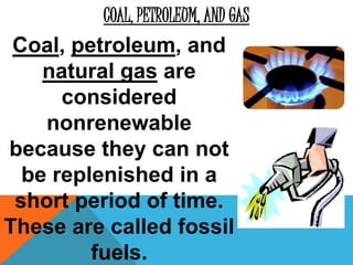 COAL, PETROLEUM, AND GAS
Coal, petroleum, and
natural gas are
considered
nonrenewable
because they can not
be replenished in a
short period of time.
These are called fossil
fuels.
 