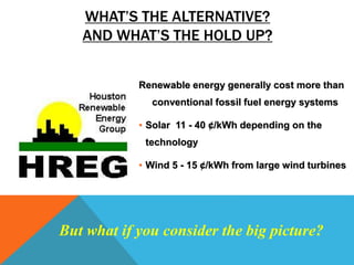 WHAT’S THE ALTERNATIVE?
AND WHAT’S THE HOLD UP?
Renewable energy generally cost more than
conventional fossil fuel energy systems
• Solar 11 - 40 ¢/kWh depending on the
technology
• Wind 5 - 15 ¢/kWh from large wind turbines
But what if you consider the big picture?
 