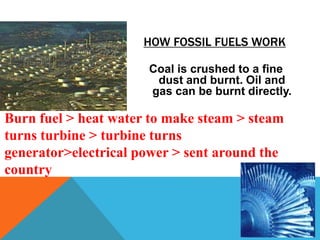 HOW FOSSIL FUELS WORK
Coal is crushed to a fine
dust and burnt. Oil and
gas can be burnt directly.
Burn fuel > heat water to make steam > steam
turns turbine > turbine turns
generator>electrical power > sent around the
country
 