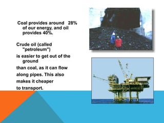 Coal provides around 28%
of our energy, and oil
provides 40%.
Crude oil (called
"petroleum")
is easier to get out of the
ground
than coal, as it can flow
along pipes. This also
makes it cheaper
to transport.
 