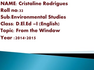 NAME: Cristaline Rodrigues
Roll no:32
Sub:Environmental Studies
Class: D.El.Ed –I (English)
Topic: From the Window
Year :2014-2015
 