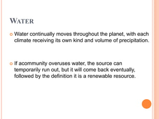 WATER
 Water continually moves throughout the planet, with each
climate receiving its own kind and volume of precipitation.
 If acommunity overuses water, the source can
temporarily run out, but it will come back eventually,
followed by the definition it is a renewable resource.
 