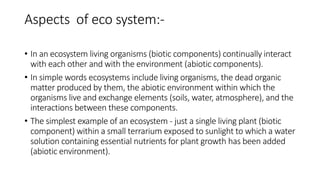 Aspects of eco system:-
• In an ecosystem living organisms (biotic components) continually interact
with each other and with the environment (abiotic components).
• In simple words ecosystems include living organisms, the dead organic
matter produced by them, the abiotic environment within which the
organisms live and exchange elements (soils, water, atmosphere), and the
interactions between these components.
• The simplest example of an ecosystem - just a single living plant (biotic
component) within a small terrarium exposed to sunlight to which a water
solution containing essential nutrients for plant growth has been added
(abiotic environment).
 
