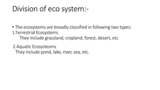 Division of eco system:-
• The ecosystems are broadly classified in following two types:
1.Terrestrial Ecosystems
They include grassland, cropland, forest, desert, etc.
2.Aquatic Ecosystesms
They include pond, lake, river, sea, etc.
 