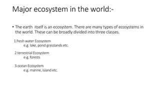 Major ecosystem in the world:-
• The earth itself is an ecosystem. There are many types of ecosystems in
the world. These can be broadly divided into three classes.
1.fresh water Ecosystem
e.g. lake, pond grasslands etc.
2.terrestrial Ecosystem
e.g. forests
3.ocean Ecosystem
e.g. marine, island etc.
 