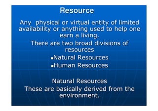 Resource
Resource
Any physical or virtual entity of limited
Any physical or virtual entity of limited
availability or anything used to help one
availability or anything used to help one
earn a living.
earn a living.
There are two broad divisions of
There are two broad divisions of
resources
resources

Natural Resources
Natural Resources

Human Resources
Human Resources
Natural Resources
Natural Resources
These are basically derived from the
These are basically derived from the
environment.
environment.
 