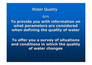 Water Quality
Water Quality
Aim
Aim
To provide you with information on
To provide you with information on
what parameters are considered
what parameters are considered
when defining the quality of water
when defining the quality of water
To offer you a survey of situations
To offer you a survey of situations
and conditions in which the quality
and conditions in which the quality
of water changes
of water changes
 
