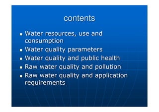 contents
contents

 Water resources, use and
Water resources, use and
consumption
consumption

 Water quality parameters
Water quality parameters

 Water quality and public health
Water quality and public health

 Raw water quality and pollution
Raw water quality and pollution

 Raw water quality and application
Raw water quality and application
requirements
requirements
 