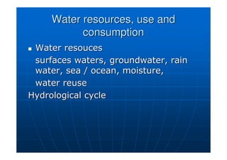 Water resources, use and
Water resources, use and
consumption
consumption

 Water
Water resouces
resouces
surfaces waters, groundwater, rain
surfaces waters, groundwater, rain
water, sea / ocean, moisture,
water, sea / ocean, moisture,
water reuse
water reuse
Hydrological cycle
Hydrological cycle
 