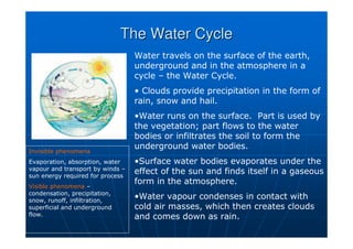 The Water Cycle
The Water Cycle
Water travels on the surface of the earth,
underground and in the atmosphere in a
cycle – the Water Cycle.
• Clouds provide precipitation in the form of
rain, snow and hail.
•Water runs on the surface. Part is used by
the vegetation; part flows to the water
bodies or infiltrates the soil to form the
underground water bodies.
•Surface water bodies evaporates under the
effect of the sun and finds itself in a gaseous
form in the atmosphere.
•Water vapour condenses in contact with
cold air masses, which then creates clouds
and comes down as rain.
Invisible phenomena
Evaporation, absorption, water
vapour and transport by winds –
sun energy required for process
Visible phenomena –
condensation, precipitation,
snow, runoff, infiltration,
superficial and underground
flow.
 