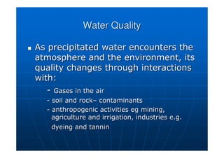 Water Quality
Water Quality

 As precipitated water encounters the
As precipitated water encounters the
atmosphere and the environment, its
atmosphere and the environment, its
quality changes through interactions
quality changes through interactions
with:
with:
-
- Gases in the air
Gases in the air
-
- soil and rock
soil and rock–
– contaminants
contaminants
-
- anthropogenic activities
anthropogenic activities eg
eg mining,
mining,
agriculture and irrigation, industries e.g.
agriculture and irrigation, industries e.g.
dyeing and tannin
dyeing and tannin
 