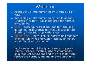 Water use
Water use

 About 66% of the human body is made up of
About 66% of the human body is made up of
water
water

 Depending on the human body needs about 3
Depending on the human body needs about 3 –
–
10 litres of water / day is required for normal
10 litres of water / day is required for normal
functioning.
functioning.

 Uses
Uses –
– cooking, recreation, laundry, drinking
cooking, recreation, laundry, drinking
gardening, transportation, waste disposal, fire
gardening, transportation, waste disposal, fire
fighting, industrial applications etc.
fighting, industrial applications etc.

 Influences
Influences: Cultural habits, pattern and standard
: Cultural habits, pattern and standard
of living, utility fee for water, quality of water,
of living, utility fee for water, quality of water,
proximity of water source.
proximity of water source.
In the selection of the type of water supply /
In the selection of the type of water supply /
source, finance, location, size of community,
source, finance, location, size of community,
geographical conditions and the available water
geographical conditions and the available water
source are normally the major considerations.
source are normally the major considerations.
 