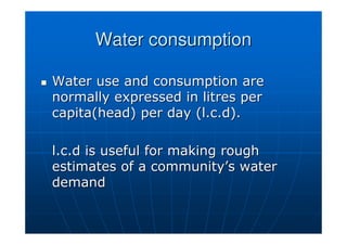 Water consumption
Water consumption

 Water use and consumption are
Water use and consumption are
normally expressed in litres per
normally expressed in litres per
capita(head
capita(head) per day (
) per day (l.c.d
l.c.d).
).
l.c.d
l.c.d is useful for making rough
is useful for making rough
estimates of a community
estimates of a community’
’s water
s water
demand
demand
 
