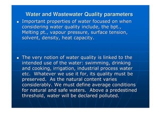 Water and Wastewater Quality parameters
Water and Wastewater Quality parameters

 Important properties of water focused on when
Important properties of water focused on when
considering water quality include, the
considering water quality include, the bpt
bpt.,
.,
Melting pt., vapour pressure, surface tension,
Melting pt., vapour pressure, surface tension,
solvent, density, heat capacity.
solvent, density, heat capacity.

 The very notion of water quality is linked to the
The very notion of water quality is linked to the
intended use of the water: swimming, drinking
intended use of the water: swimming, drinking
and cooking, irrigation, industrial process water
and cooking, irrigation, industrial process water
etc. Whatever we use it for, its quality must be
etc. Whatever we use it for, its quality must be
preserved. As the natural content varies
preserved. As the natural content varies
considerably. We must define average conditions
considerably. We must define average conditions
for natural and safe waters. Above a predestined
for natural and safe waters. Above a predestined
threshold, water will be declared polluted.
threshold, water will be declared polluted.
 