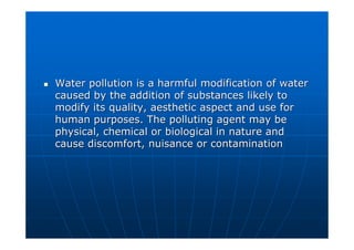 Water pollution is a harmful modification of water
Water pollution is a harmful modification of water
caused by the addition of substances likely to
caused by the addition of substances likely to
modify its quality, aesthetic aspect and use for
modify its quality, aesthetic aspect and use for
human purposes. The polluting agent may be
human purposes. The polluting agent may be
physical, chemical or biological in nature and
physical, chemical or biological in nature and
cause discomfort, nuisance or contamination
cause discomfort, nuisance or contamination
 