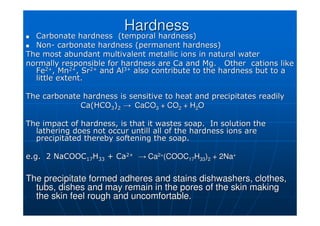 Hardness
Hardness

 Carbonate hardness (temporal hardness)
Carbonate hardness (temporal hardness)

 Non
Non-
- carbonate hardness (permanent hardness)
carbonate hardness (permanent hardness)
The most abundant multivalent metallic ions in natural water
The most abundant multivalent metallic ions in natural water
normally responsible for hardness are Ca and Mg. Other
normally responsible for hardness are Ca and Mg. Other cations
cations like
like
Fe
Fe2+
2+
, Mn
, Mn2+
2+
, Sr
, Sr2+
2+
and Al
and Al3+
3+
also contribute to the hardness but to a
also contribute to the hardness but to a
little extent.
little extent.
The carbonate hardness is sensitive to heat and precipitates rea
The carbonate hardness is sensitive to heat and precipitates readily
dily
Ca(HCO
Ca(HCO3
3)
)2
2 →
→ CaCO
CaCO3
3 + CO
+ CO2
2 + H
+ H2
2O
O
The impact of hardness, is that it wastes soap. In solution the
The impact of hardness, is that it wastes soap. In solution the
lathering does not occur
lathering does not occur untill
untill all of the hardness ions are
all of the hardness ions are
precipitated thereby softening the soap.
precipitated thereby softening the soap.
e.g. 2 NaCOOC
e.g. 2 NaCOOC17
17H
H33
33 + Ca
+ Ca2+
2+
→
→ Ca
Ca2+
2+
(COOC
(COOC17
17H
H33
33)
)2
2 + 2Na
+ 2Na+
+
The precipitate formed adheres and stains dishwashers, clothes,
The precipitate formed adheres and stains dishwashers, clothes,
tubs, dishes and may remain in the pores of the skin making
tubs, dishes and may remain in the pores of the skin making
the skin feel rough and uncomfortable.
the skin feel rough and uncomfortable.
 