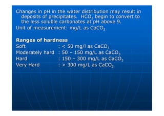Changes in pH in the water distribution may result in
Changes in pH in the water distribution may result in
deposits of precipitates. HCO
deposits of precipitates. HCO3
3 begin to convert to
begin to convert to
the less soluble carbonates at pH above 9.
the less soluble carbonates at pH above 9.
Unit of measurement: mg/L as CaCO
Unit of measurement: mg/L as CaCO3
3
Ranges of hardness
Ranges of hardness
Soft
Soft :  50 mg/l as CaCO
:  50 mg/l as CaCO3
3
Moderately hard
Moderately hard : 50
: 50 –
– 150 mg/L as CaCO
150 mg/L as CaCO3
3
Hard
Hard : 150
: 150 –
– 300 mg/L as CaCO
300 mg/L as CaCO3
3
Very Hard
Very Hard :  300 mg/L as CaCO
:  300 mg/L as CaCO3
3
 