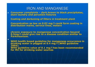 IRON AND MANGANESE
IRON AND MANGANESE

 Consumer complaints
Consumer complaints –
– dark brown to black precipitates,
dark brown to black precipitates,
stain laundry and porcelain fixtures
stain laundry and porcelain fixtures
Coating and darkening of filters in treatment plant
Coating and darkening of filters in treatment plant
Concentration as low as 0.02 mg/l could form coating in
Concentration as low as 0.02 mg/l could form coating in
distribution mains, service lines, meters
distribution mains, service lines, meters
chronic exposure to manganese concentration beyond
chronic exposure to manganese concentration beyond
0.5mg/l could give rise to a disease condition similar to
0.5mg/l could give rise to a disease condition similar to
Parkinsonism.
Parkinsonism.


WHO health based guideline for manganese occurrence in
WHO health based guideline for manganese occurrence in
drinking water is pegged at 0.4 mg/l (WHO guideline
drinking water is pegged at 0.4 mg/l (WHO guideline
2004).
2004).
WHO
WHO gu
guideline
ideline value of 0.1 mg/l has been recommended
value of 0.1 mg/l has been recommended
for
for Mn
Mn for drinking water sources
for drinking water sources
 